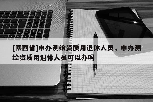 [陕西省]申办测绘资质用退休人员，申办测绘资质用退休人员可以办吗