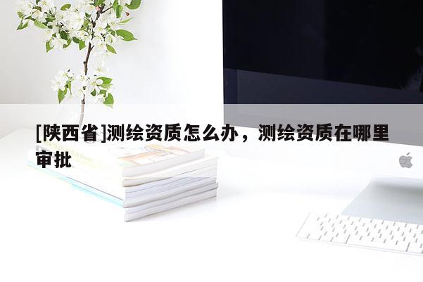 [陕西省]测绘资质怎么办，测绘资质在哪里审批