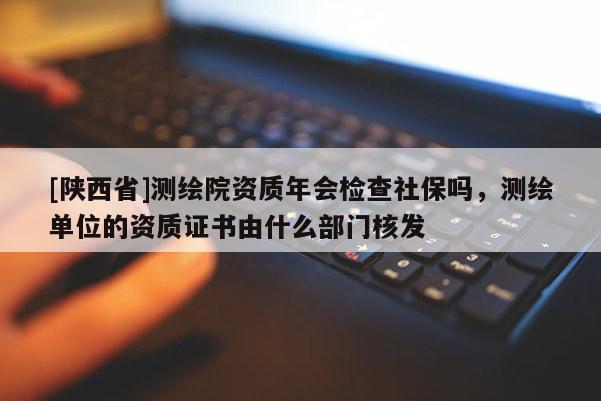[陕西省]测绘院资质年会检查社保吗，测绘单位的资质证书由什么部门核发