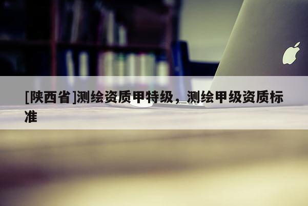 [陕西省]测绘资质甲特级，测绘甲级资质标准