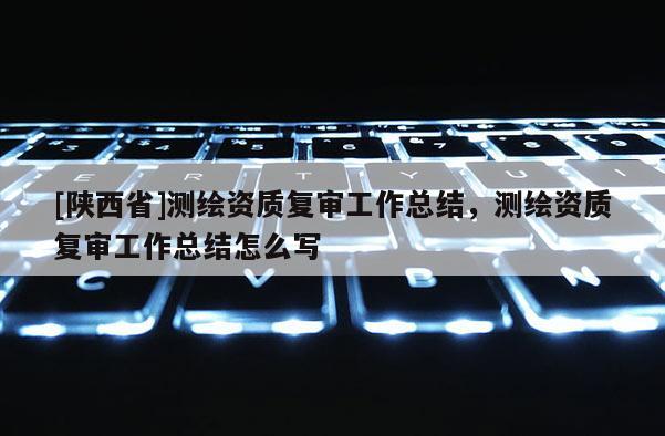 [陕西省]测绘资质复审工作总结，测绘资质复审工作总结怎么写