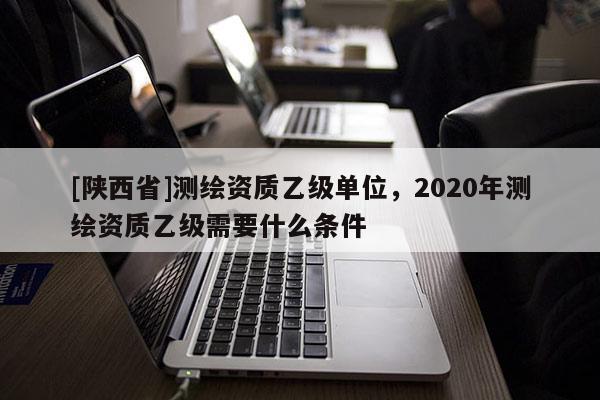 [陕西省]测绘资质乙级单位，2020年测绘资质乙级需要什么条件