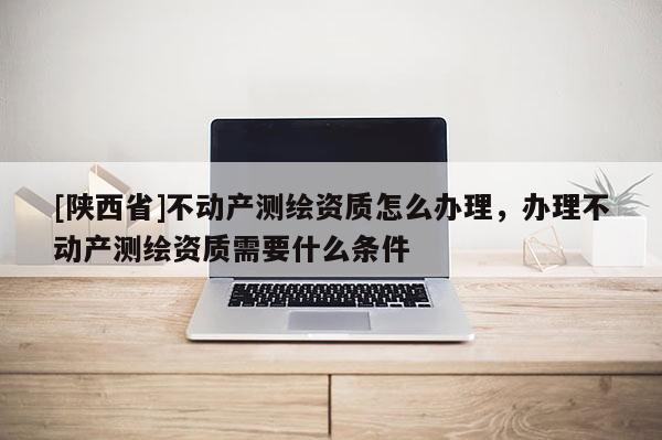 [陕西省]不动产测绘资质怎么办理，办理不动产测绘资质需要什么条件