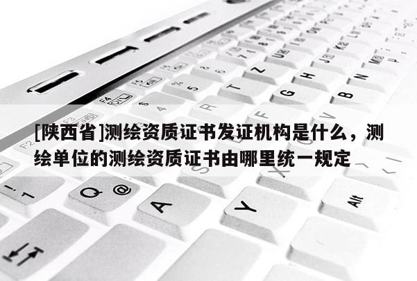 [陕西省]测绘资质证书发证机构是什么，测绘单位的测绘资质证书由哪里统一规定