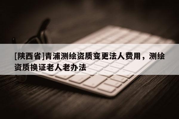 [陕西省]青浦测绘资质变更法人费用，测绘资质换证老人老办法