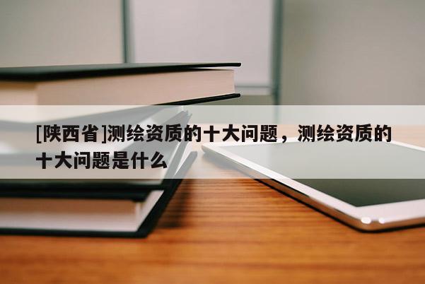 [陕西省]测绘资质的十大问题，测绘资质的十大问题是什么
