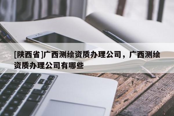 [陕西省]广西测绘资质办理公司，广西测绘资质办理公司有哪些