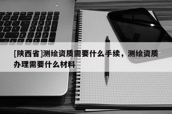 [陕西省]测绘资质需要什么手续，测绘资质办理需要什么材料