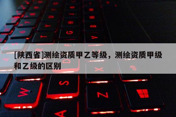 [陕西省]测绘资质甲乙等级，测绘资质甲级和乙级的区别