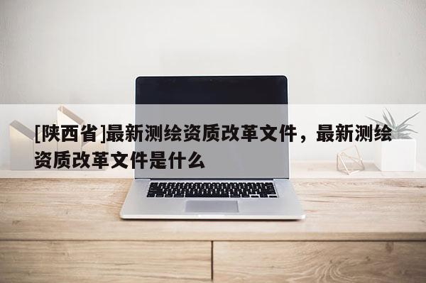 [陕西省]最新测绘资质改革文件，最新测绘资质改革文件是什么