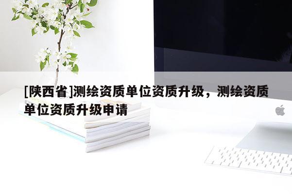[陕西省]测绘资质单位资质升级，测绘资质单位资质升级申请