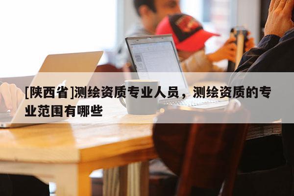 [陕西省]测绘资质专业人员，测绘资质的专业范围有哪些