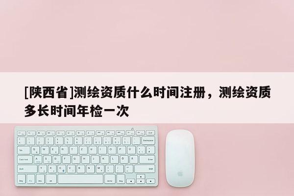 [陕西省]测绘资质什么时间注册，测绘资质多长时间年检一次