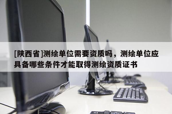 [陕西省]测绘单位需要资质吗，测绘单位应具备哪些条件才能取得测绘资质证书