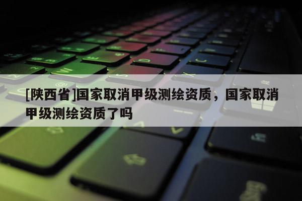 [陕西省]国家取消甲级测绘资质，国家取消甲级测绘资质了吗