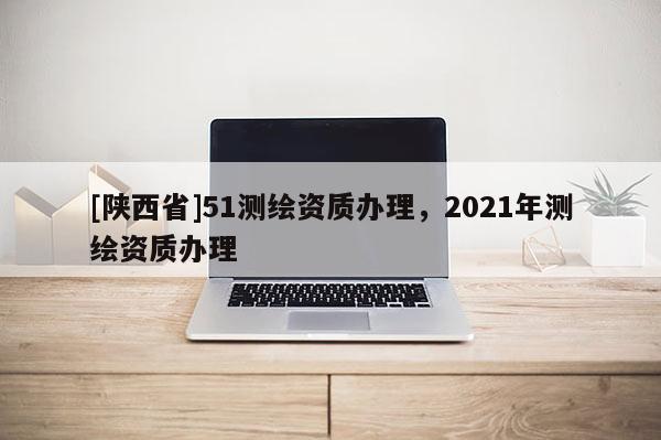 [陕西省]51测绘资质办理，2021年测绘资质办理
