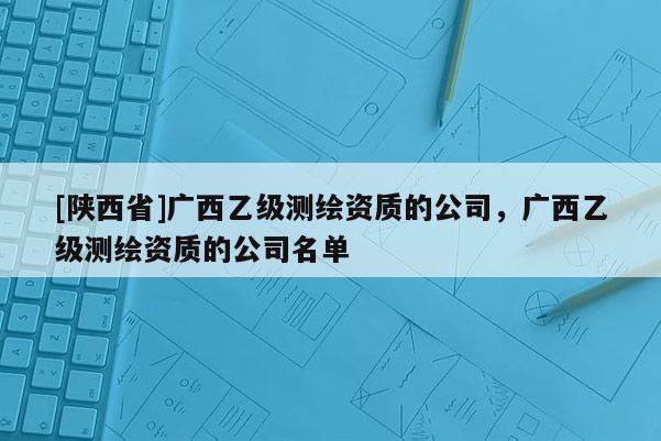 [陕西省]广西乙级测绘资质的公司，广西乙级测绘资质的公司名单