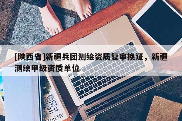 [陕西省]新疆兵团测绘资质复审换证，新疆测绘甲级资质单位