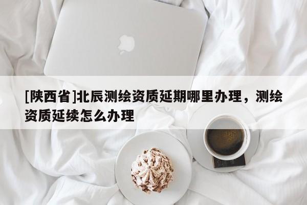 [陕西省]北辰测绘资质延期哪里办理，测绘资质延续怎么办理