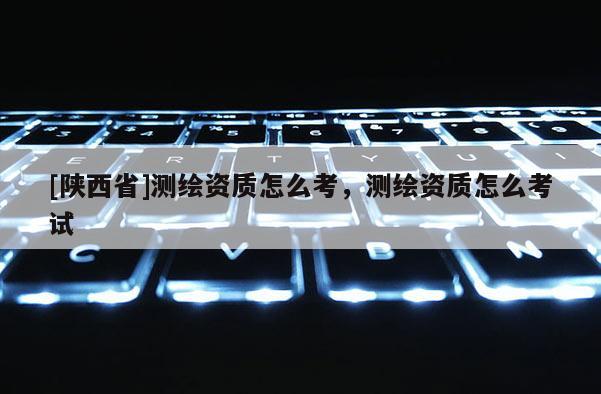 [陕西省]测绘资质怎么考，测绘资质怎么考试