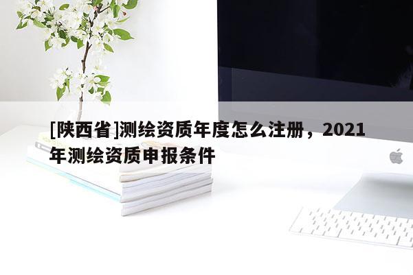 [陕西省]测绘资质年度怎么注册，2021年测绘资质申报条件