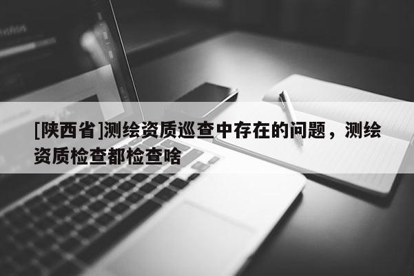 [陕西省]测绘资质巡查中存在的问题，测绘资质检查都检查啥