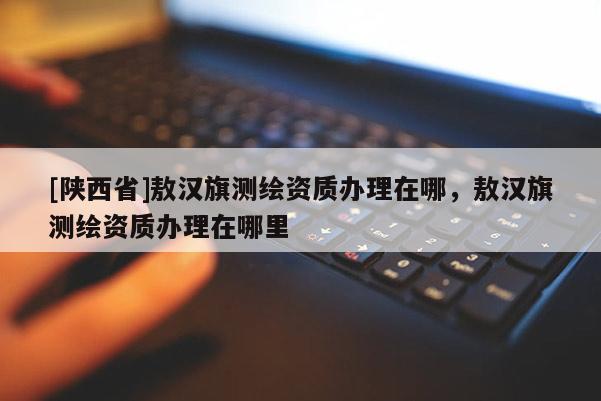 [陕西省]敖汉旗测绘资质办理在哪，敖汉旗测绘资质办理在哪里