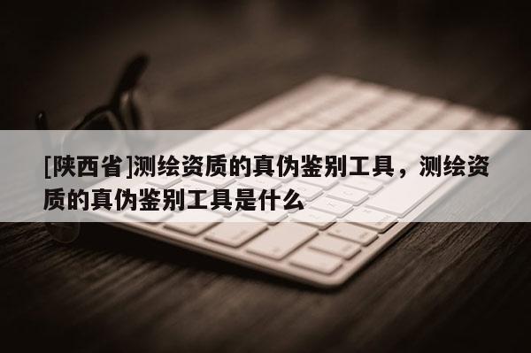 [陕西省]测绘资质的真伪鉴别工具，测绘资质的真伪鉴别工具是什么