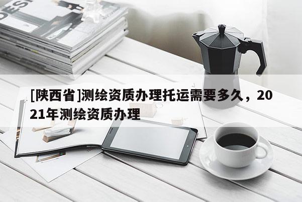 [陕西省]测绘资质办理托运需要多久，2021年测绘资质办理