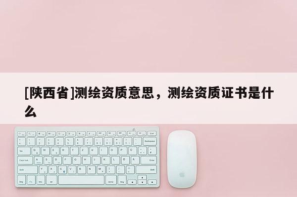 [陕西省]测绘资质意思，测绘资质证书是什么