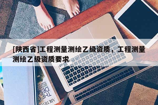 [陕西省]工程测量测绘乙级资质，工程测量测绘乙级资质要求