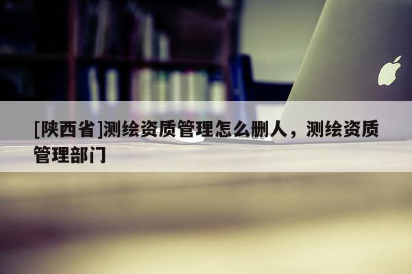 [陕西省]测绘资质管理怎么删人，测绘资质管理部门