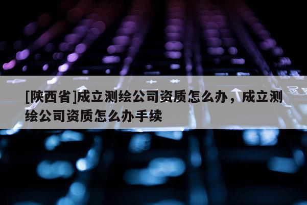 [陕西省]成立测绘公司资质怎么办，成立测绘公司资质怎么办手续