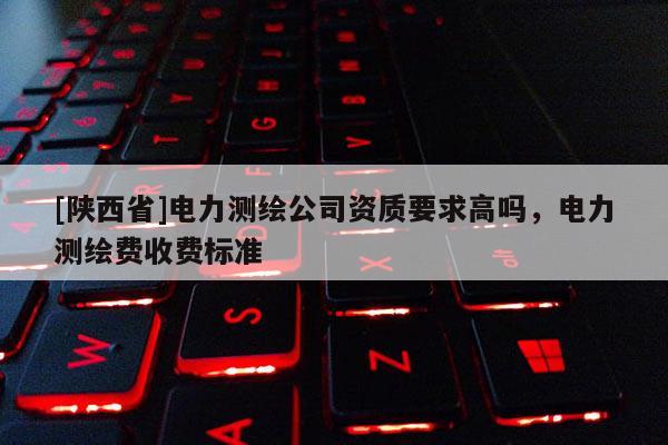 [陕西省]电力测绘公司资质要求高吗，电力测绘费收费标准