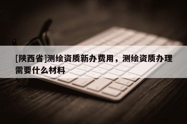 [陕西省]测绘资质新办费用，测绘资质办理需要什么材料