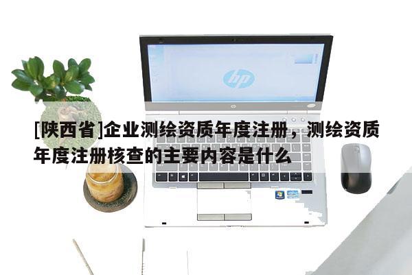 [陕西省]企业测绘资质年度注册，测绘资质年度注册核查的主要内容是什么