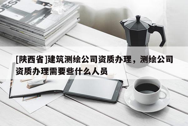 [陕西省]建筑测绘公司资质办理，测绘公司资质办理需要些什么人员