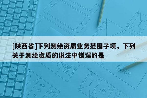 [陕西省]下列测绘资质业务范围子项，下列关于测绘资质的说法中错误的是