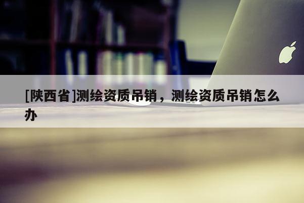 [陕西省]测绘资质吊销，测绘资质吊销怎么办
