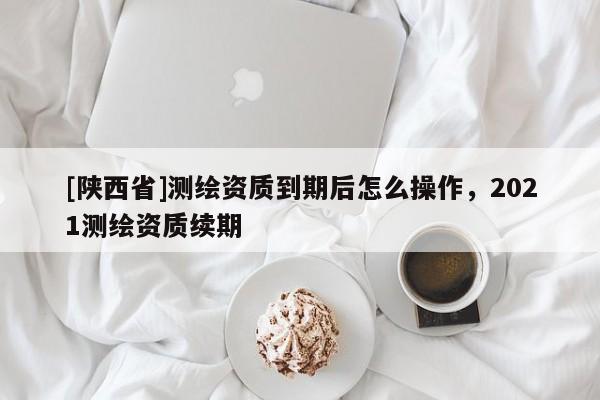 [陕西省]测绘资质到期后怎么操作，2021测绘资质续期