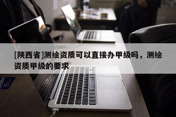 [陕西省]测绘资质可以直接办甲级吗，测绘资质甲级的要求