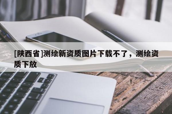 [陕西省]测绘新资质图片下载不了，测绘资质下放