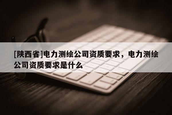 [陕西省]电力测绘公司资质要求，电力测绘公司资质要求是什么