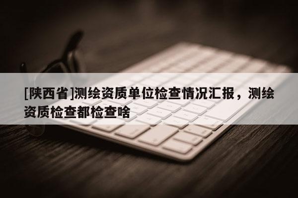 [陕西省]测绘资质单位检查情况汇报，测绘资质检查都检查啥