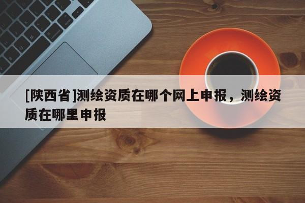 [陕西省]测绘资质在哪个网上申报，测绘资质在哪里申报