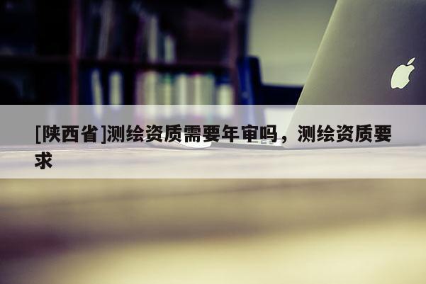 [陕西省]测绘资质需要年审吗，测绘资质要求
