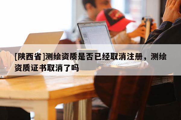 [陕西省]测绘资质是否已经取消注册，测绘资质证书取消了吗