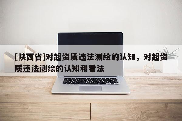 [陕西省]对超资质违法测绘的认知，对超资质违法测绘的认知和看法