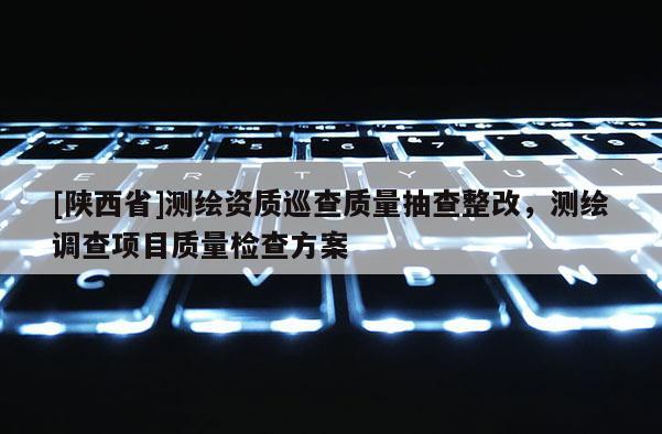 [陕西省]测绘资质巡查质量抽查整改，测绘调查项目质量检查方案