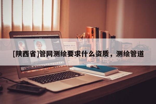 [陕西省]管网测绘要求什么资质，测绘管道